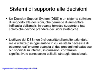 Imprenditori 2.0 - Montegiorgio 21/5/2013
Sistemi di supporto alle decisioni
● Un Decision Support System (DSS) è un sistema software
di supporto alle decisioni, che permette di aumentare
l'efficacia dell'analisi in quanto fornisce supporto a tutti
coloro che devono prendere decisioni strategiche
● L'utilizzo dei DSS non è circoscritto all'ambito aziendale,
ma è utilizzato in ogni ambito in cui esiste la necessità di
ottenere, dall'enorme quantità di dati presenti nel database
o disponibili su internet, informazioni correlazioni
significative e conoscenze utili alla strategia decisionale.
 