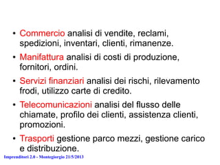Imprenditori 2.0 - Montegiorgio 21/5/2013
● Commercio analisi di vendite, reclami,
spedizioni, inventari, clienti, rimanenze.
● Manifattura analisi di costi di produzione,
fornitori, ordini.
● Servizi finanziari analisi dei rischi, rilevamento
frodi, utilizzo carte di credito.
● Telecomunicazioni analisi del flusso delle
chiamate, profilo dei clienti, assistenza clienti,
promozioni.
● Trasporti gestione parco mezzi, gestione carico
e distribuzione.
 