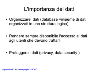 Imprenditori 2.0 - Montegiorgio 21/5/2013
L'importanza dei dati
● Organizzare dati (database =insieme di dati
organizzati in una struttura logica)
● Rendere sempre disponibile l'accesso ai dati
agli utenti che devono trattarli
● Proteggere i dati (privacy, data security )
 