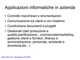 Imprenditori 2.0 - Montegiorgio 21/5/2013
Applicazioni informatiche in azienda
● Controllo macchinari e strumentazioni
● Comunicazione tra utenti e con l'esterno
● Condivisione documenti e progetti
● Gestionali (dati produzione e
qualità,pianificazione , commerciale/marketing,
gestione clienti e fornitori, finanza e
amministrazione, personale, ambiente e
sicurezza,etc.. )
 