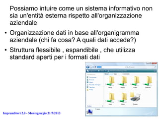 Imprenditori 2.0 - Montegiorgio 21/5/2013
Possiamo intuire come un sistema informativo non
sia un'entità esterna rispetto all'organizzazione
aziendale
● Organizzazione dati in base all'organigramma
aziendale (chi fa cosa? A quali dati accede?)
● Struttura flessibile , espandibile , che utilizza
standard aperti per i formati dati
 