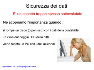 Imprenditori 2.0 - Montegiorgio 21/5/2013
Sicurezza dei dati
E' un aspetto troppo spesso sottovalutato
Ne scopriamo l'importanza quando :
si rompe un disco (o pen usb) con i dati della contabilità
un virus danneggia i PC della ditta
viene rubato un PC con i dati aziendali
 