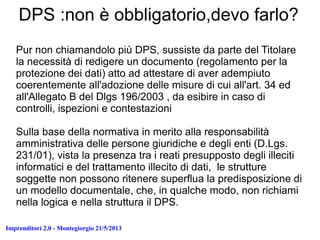 Imprenditori 2.0 - Montegiorgio 21/5/2013
DPS :non è obbligatorio,devo farlo?
Pur non chiamandolo più DPS, sussiste da parte del Titolare
la necessità di redigere un documento (regolamento per la
protezione dei dati) atto ad attestare di aver adempiuto
coerentemente all'adozione delle misure di cui all'art. 34 ed
all'Allegato B del Dlgs 196/2003 , da esibire in caso di
controlli, ispezioni e contestazioni
Sulla base della normativa in merito alla responsabilità
amministrativa delle persone giuridiche e degli enti (D.Lgs.
231/01), vista la presenza tra i reati presupposto degli illeciti
informatici e del trattamento illecito di dati, le strutture
soggette non possono ritenere superflua la predisposizione di
un modello documentale, che, in qualche modo, non richiami
nella logica e nella struttura il DPS.
 