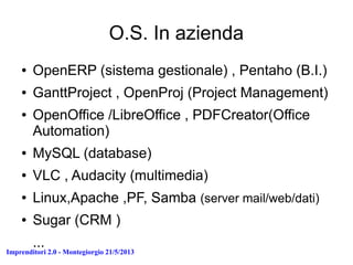 Imprenditori 2.0 - Montegiorgio 21/5/2013
O.S. In azienda
● OpenERP (sistema gestionale) , Pentaho (B.I.)
● GanttProject , OpenProj (Project Management)
● OpenOffice /LibreOffice , PDFCreator(Office
Automation)
● MySQL (database)
● VLC , Audacity (multimedia)
● Linux,Apache ,PF, Samba (server mail/web/dati)
● Sugar (CRM )
...
 