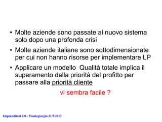 Imprenditori 2.0 - Montegiorgio 21/5/2013
● Molte aziende sono passate al nuovo sistema
solo dopo una profonda crisi
● Molte aziende italiane sono sottodimensionate
per cui non hanno risorse per implementare LP
● Applicare un modello Qualità totale implica il
superamento della priorità del profitto per
passare alla priorità cliente
vi sembra facile ?
 