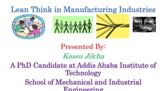 Lean Think in Manufacturing Industries
Presented By:
Kassu Jilcha
A PhD Candidate at Addis Ababa Institute of
Technology
School of Mechanical and Industrial
 