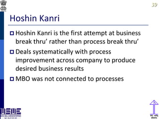 3939
Hoshin Kanri
 Hoshin Kanri is the first attempt at business
break thru’ rather than process break thru’
 Deals systematically with process
improvement across company to produce
desired business results
 MBO was not connected to processes
 