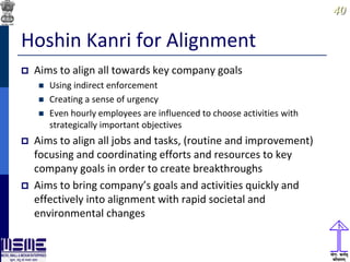 4040
Hoshin Kanri for Alignment
 Aims to align all towards key company goals
 Using indirect enforcement
 Creating a sense of urgency
 Even hourly employees are influenced to choose activities with
strategically important objectives
 Aims to align all jobs and tasks, (routine and improvement)
focusing and coordinating efforts and resources to key
company goals in order to create breakthroughs
 Aims to bring company’s goals and activities quickly and
effectively into alignment with rapid societal and
environmental changes
 