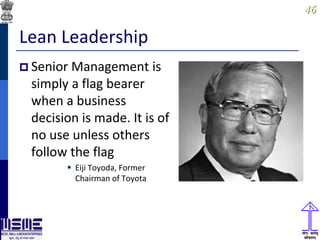 4646
Lean Leadership
 Senior Management is
simply a flag bearer
when a business
decision is made. It is of
no use unless others
follow the flag
 Eiji Toyoda, Former
Chairman of Toyota
 