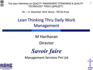 1
Lean Thinking Thru Daily Work
Management
M Hariharan
Director
Savoir faire
Management Services Pvt Ltd
Two days Workshop on QUALITY MANAGEMENT STANDARDS & QUALITY
TECHNOLOGY TOOLS (QMS/QTT)
Dt. : 11 December 2015 Venue : MCCIA Pune
 