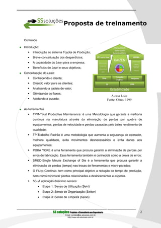 Proposta de treinamento

   Conteúdo

♦ Introdução:
        Introdução ao sistema Toyota de Produção;
        Breve conceituação dos desperdícios;
        A capacidade do Lean para a empresa;
        Benefícios de Lean e seus objetivos;
♦ Conceituação do Lean:
        Conhecendo o cliente;
        Criando valor para os clientes;
        Analisando a cadeia de valor;
        Otimizando os fluxos;
                                                                               A casa Lean
        Adotando a puxada;                                                   Fonte: Ohno, 1999

♦ As ferramentas
        TPM-Total Productive Maintenance: é uma Metodologia que garante a melhoria
        contínua na manufatura através da eliminação de perdas por quebra de
        equipamentos, perdas de velocidade e perdas causadas pelo baixo rendimento de
        qualidade;
        TP-Trabalho Padrão é uma metodologia que aumenta a segurança do operador,
        melhora qualidade, evita movimentos desnecessários e evita danos aos
        equipamentos;
        POKA YOKE é uma ferramenta que procura garantir a eliminação de perdas por
        erros de fabricação. Essa ferramenta também é conhecida como a prova de erros;
        SMED-Single Minute Exchange of Die é a ferramenta que procura garantir a
        eliminação de perdas (tempo) nas trocas de ferramentas e micro-paradas;
        O Fluxo Contínuo, tem como principal objetivo a redução de tempo de produção,
        bem como minimizar perdas relacionadas a deslocamentos e esperas.
        5S- A aplicação doscinco sensos:
              •   Etapa 1: Senso de Utilização (Seiri)
              •   Etapa 2: Senso de Organização (Seiton)
              •   Etapa 3: Senso de Limpeza (Seiso)




                          SS soluções Projetos e Consultoria em Engenharia                       2
                                     Email: contato@ss-solucoes.com.br
                                       http://www.ss-solucoes.com.br
 