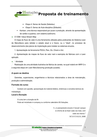 Proposta de treinamento

               •   Etapa 4: Senso de Saúde (Seiketsu)
               •   Etapa 5: Senso de Auto-disciplina (Shitsuke)
            Kanban, uma técnica responsável por puxar a produção, através da apresentação
            de cartão e quadros, com sistema autônomo.
♦ O VSM- Value Stream Map
   O mapa do fluxo de valor é uma ferramenta utilizada pelos praticantes do Sistema Lean
de Manufatura para retratar o estado atual e o futuro, ou o “ideal”, no processo de
desenvolvimento dos planos de implantação para instalar os sistemas enxutos.

   1. Apresentação da ferramenta PDCA, Plan, Do, Check e Act.

   2. Apresentação de mapas de fluxo de valor real e exemplos de fábricas com o Lean
aplicado.

♦ · Atividade
   Realização de uma atividade ilustrativa de fábrica de caneta, na qual rodará em MRP-2 e
a segunda etapa em Lean Manufacturing (produção puxada).


A quem se destina

   Gerentes, supervisores, engenheiros e técnicos relacionados a área de manutenção,
produção e administração.

Formato do curso

       Contará com apostila, apresentação de material didático, dinâmicas e conceitos teóricos da
metodologia.
Local e Duração

       O curso tem a duração de 6h.
       Pode ser ministrado in company ou conforme calendário SS Soluções.


                                                               "[...] o pensamento enxuto é “enxuto” porque
                                                                  é a forma de se fazer cada vez mais, com
                                                                                         cada vez menos."
                                                                                     SCUCCUGLIA, 2006




                          SS soluções Projetos e Consultoria em Engenharia                               3
                                      Email: contato@ss-solucoes.com.br
                                        http://www.ss-solucoes.com.br
 