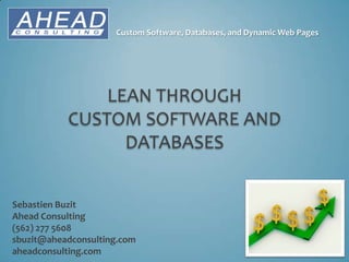 Custom Software, Databases, and Dynamic Web Pages




               LEAN THROUGH
           CUSTOM SOFTWARE AND
                 DATABASES


Sebastien Buzit
Ahead Consulting
(562) 277 5608
sbuzit@aheadconsulting.com
aheadconsulting.com
 