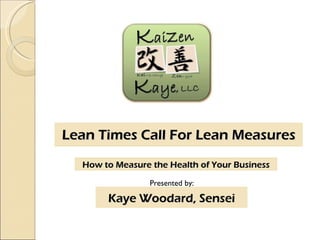 Lean Times Call For Lean Measures Presented by: Kaye Woodard, Sensei How to Measure the Health of Your Business 