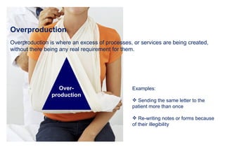 Overproduction Overproduction is where an excess of processes, or services are being created, without there being any real requirement for them.  Examples: Sending the same letter to the patient more than once Re-writing notes or forms because of their illegibility  Over- production 