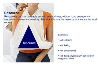 Resource Resource is the most valuable asset in any business, without it, no business can function or succeed successfully. The trick is to use the resource as they are the local experts. Examples: Not Listening Not Asking Not Empowering Not doing anything with generated / suggested ideas Resource  