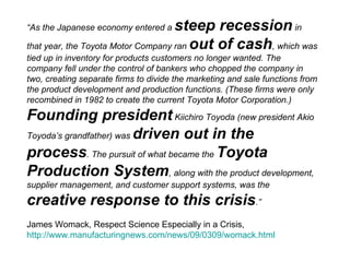 “ As the Japanese economy entered a  steep recession  in that year, the Toyota Motor Company ran  out of cash , which was tied up in inventory for products customers no longer wanted. The company fell under the control of bankers who chopped the company in two, creating separate firms to divide the marketing and sale functions from the product development and production functions. (These firms were only recombined in 1982 to create the current Toyota Motor Corporation.)  Founding president  Kiichiro Toyoda (new president Akio Toyoda’s grandfather) was  driven out in the process . The pursuit of what became the  Toyota Production System , along with the product development, supplier management, and customer support systems, was the  creative response to this crisis .” James Womack, Respect Science Especially in a Crisis,  http://www.manufacturingnews.com/news/09/0309/womack.html   