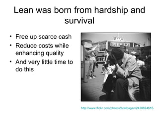 Lean was born from hardship and survival Free up scarce cash Reduce costs while enhancing quality And very little time to do this http://www.flickr.com/photos/jtcatbagan/2420624616/   