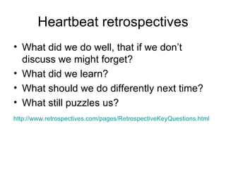 Heartbeat retrospectives What did we do well, that if we don’t discuss we might forget? What did we learn? What should we do differently next time? What still puzzles us? http://www.retrospectives.com/pages/RetrospectiveKeyQuestions.html   