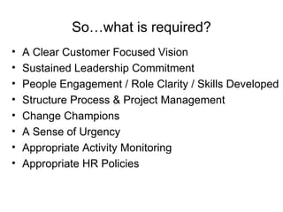 So…what is required? A Clear Customer Focused Vision Sustained Leadership Commitment  People Engagement / Role Clarity / Skills Developed Structure Process & Project Management Change Champions A Sense of Urgency Appropriate Activity Monitoring Appropriate HR Policies  