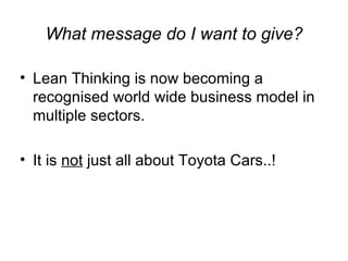 What message do I want to give? Lean Thinking is now becoming a recognised world wide business model in multiple sectors.  It is  not  just all about Toyota Cars..! 