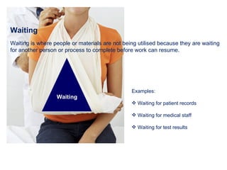 Waiting Waiting is where people or materials are not being utilised because they are waiting for another person or process to complete before work can resume. Examples: Waiting for patient records Waiting for medical staff Waiting for test results Waiting 