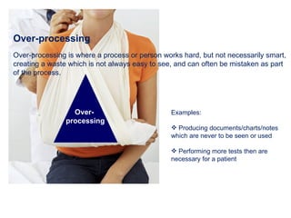 Over-processing Over-processing is where a process or person works hard, but not necessarily smart, creating a waste which is not always easy to see, and can often be mistaken as part of the process. Examples: Producing documents/charts/notes which are never to be seen or used Performing more tests then are necessary for a patient Over-  processing 