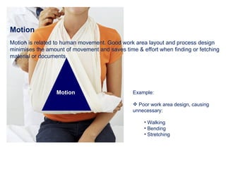 Motion Motion is related to human movement. Good work area layout and process design minimises the amount of movement and saves time & effort when finding or fetching material or documents.  Example: Poor work area design, causing unnecessary: Walking Bending Stretching Motion 