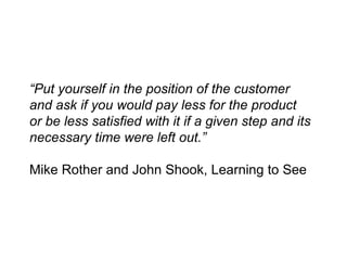 “ Put yourself in the position of the customer and ask if you would pay less for the product or be less satisfied with it if a given step and its necessary time were left out.” Mike Rother and John Shook, Learning to See 