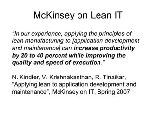 McKinsey on Lean IT “ In our experience, applying the principles of lean manufacturing to [application development and maintenance] can  increase productivity by 20 to 40 percent while improving the quality and speed of execution .” N. Kindler, V. Krishnakanthan, R. Tinaikar, “Applying lean to application development and maintenance”, McKinsey on IT, Spring 2007 