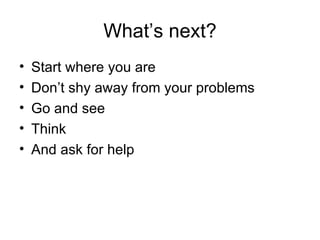 What’s next? Start where you are Don’t shy away from your problems Go and see Think And ask for help 