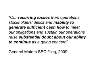 “ Our  recurring losses  from operations, stockholders' deficit and  inability to generate sufficient cash flow  to meet our obligations and sustain our operations raise  substantial doubt about our ability to continue  as a going concern ” General Motors SEC filing, 2009 