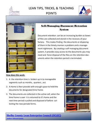 LEAN TIPS, TRICKS, & TEACHING
POINTS

Self-Managing Document Retention
System
Document retenƟon can be an increasing burden as boxes
of ﬁles are collected and stored in the recesses of your
factory. This makes ﬁnding the documents or disposing
of them in the Ɵmely manner a problem and a management nightmare. By creaƟng a self-managing document
system, it provides easy access to the documents you may
need and force disposal of the ﬁles on the retenƟon documents when the retenƟon period is terminated.

How does this work:
1. A the retenƟon Ɵme is broken up in to manageable
segments such as months, quarters , ect.
2. A Home is then provide with enough space to hold the
documents for designated Ɵme frame.
3. The documents are collected in the acƟve cell, when the
Ɵme frame is over it is returned to it’s home and the
next Ɵme period is pulled and disposed of before collecƟng the new periods forms.

Shelby	County	Lean	Enterprise	Council	(SCLEC)	
Author:	Edward	Gemin			

 