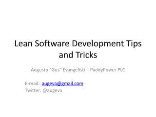 Lean Software Development Tips 
and Tricks 
Augusto “Gus” Evangelisti - PaddyPower PLC 
E-mail: augeva@gmail.com 
Twitter: @augeva 
 