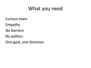 What you need 
Curious team 
Empathy 
No barriers 
No politics 
One goal, one direction 
 