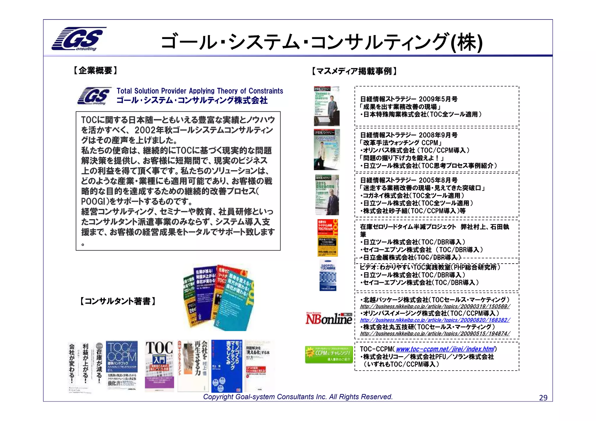 ゴール・システム・コンサルティング 株)
                   ゴール・システム・コンサルティング(株
【企業概要】                                                           【マスメディア掲載事例】

     Total Solution Provider Applying Theory of Constraints
     ゴール･システム･コンサルティング株式会社                                                      日経情報ストラテジー 2009年5月号
                                                                                「成果を出す業務改善の現場」
                                                                                ・日本特殊陶業株式会社（TOC全ツール適用）
TOCに関する日本随一ともいえる豊富な実績とノウハウ
を活かすべく、 2002年秋ゴールシステムコンサルティン                                                    日経情報ストラテジー 2008年9月号
グはその産声を上げました。                                                                   「改革手法ウォッチング CCPM」
私たちの使命は、継続的にTOCに基づく現実的な問題                                                       ・オリンパス株式会社 （TOC/CCPM導入）
                                                                                「問題の掘り下げ力を鍛えよ！」
解決策を提供し、お客様に短期間で、現実のビジネス
                                                                                ・日立ツール株式会社（TOC思考プロセス事例紹介）
上の利益を得て頂く事です。私たちのソリューションは、
どのような産業・業種にも適用可能であり、お客様の戦                                                       日経情報ストラテジー 2005年8月号
                                                                                「迷走する業務改善の現場・見えてきた突破口」
略的な目的を達成するための継続的改善プロセス（                                                         ・コガネイ株式会社（TOC全ツール適用）
POOGI）をサポートするものです。                                                              ・日立ツール株式会社（TOC全ツール適用）
経営コンサルティング、セミナーや教育、社員研修といっ                                                      ・株式会社砂子組（TOC/CCPM導入）等
たコンサルタント派遣事業のみならず、システム導入支
                                                                                在庫ゼロリードタイム半減プロジェクト 弊社村上、石田執
援まで、お客様の経営成果をトータルでサポート致します                                                      筆
。                                                                               ・日立ツール株式会社（TOC/DBR導入）
                                                                                ・セイコーエプソン株式会社 （TOC/DBR導入）
                                                                                ・日立金属株式会社（TOC/DBR導入）
                                                                                ビデオ：わかりやすいTOC実践教室（PHP総合研究所）
                                                                                ・日立ツール株式会社（TOC/DBR導入）
                                                                                ・セイコーエプソン株式会社（TOC/DBR導入）


【コンサルタント著書】                                                                     ・北越パッケージ株式会社（TOCセールス・マーケティング）
                                                                                http://business.nikkeibp.co.jp/article/topics/20090319/150569/
                                                                                ・オリンパスイメージング株式会社（TOC/CCPM導入）
                                                                                http://business.nikkeibp.co.jp/article/topics/20090820/168382/
                                                                                ・株式会社丸五技研（TOCセールス・マーケティング）
                                                                                http://business.nikkeibp.co.jp/article/topics/20090515/194874/


                                                                                TOC-CCPM（www.toc-ccpm.net/jirei/index.html）
                                                                                ・株式会社リコー／株式会社PFU／ソラン株式会社
                                                                                 （いずれもTOC/CCPM導入）




                                Copyright Goal-system Consultants Inc. All Rights Reserved.                                                      29
 