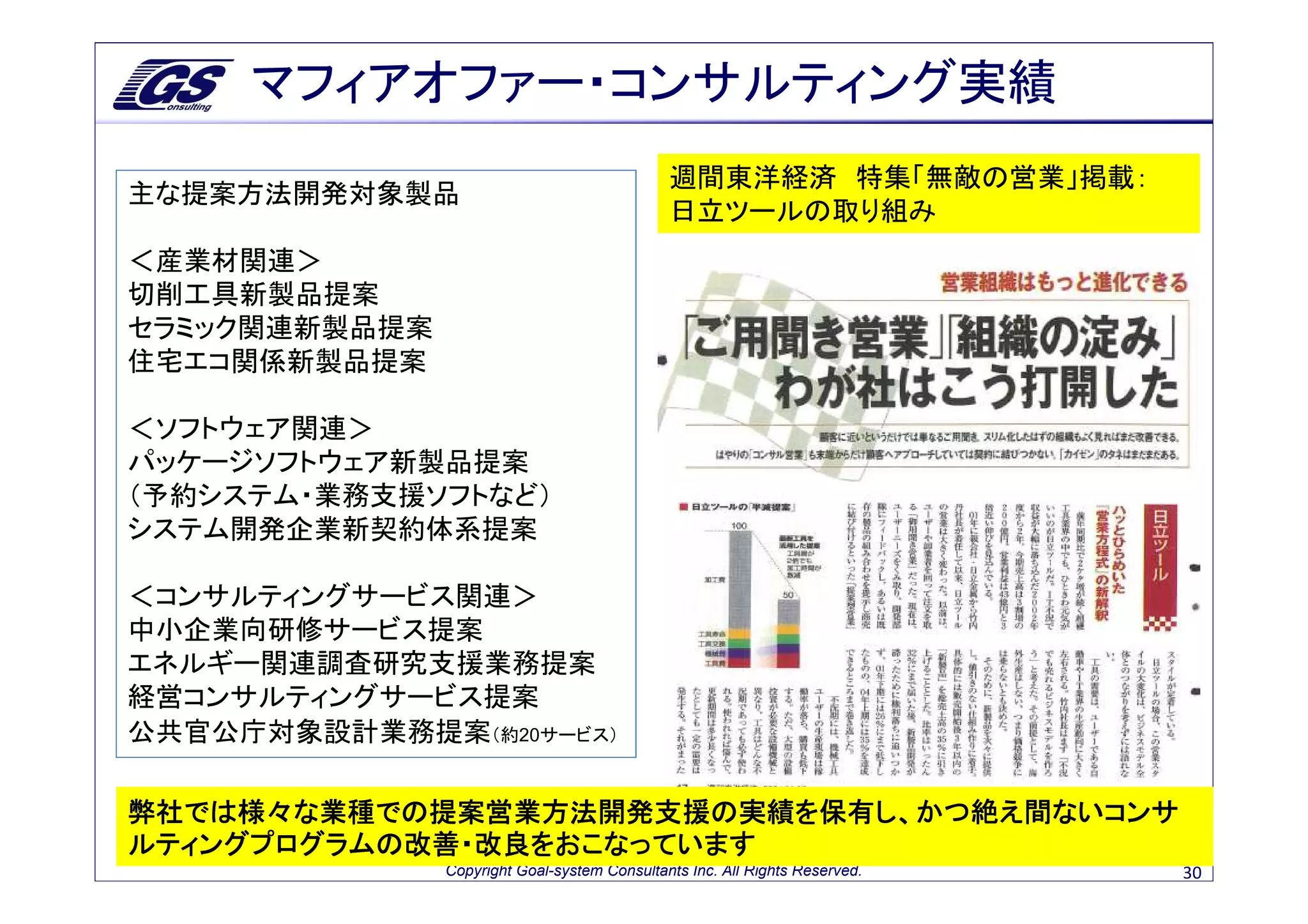 マフィアオファー・コンサルティング実績
                                              週間東洋経済 特集「無敵の営業」掲載：
主な提案方法開発対象製品
                                              日立ツールの取り組み
＜産業材関連＞
切削工具新製品提案
セラミック関連新製品提案
住宅エコ関係新製品提案

＜ソフトウェア関連＞
パッケージソフトウェア新製品提案
（予約システム・業務支援ソフトなど）
システム開発企業新契約体系提案

＜コンサルティングサービス関連＞
中小企業向研修サービス提案
エネルギー関連調査研究支援業務提案
経営コンサルティングサービス提案
公共官公庁対象設計業務提案（約20サービス）

弊社では様々な業種での提案営業方法開発支援の実績を保有し、かつ絶え間ないコンサ
ルティングプログラムの改善・改良をおこなっています
               Copyright Goal-system Consultants Inc. All Rights Reserved.   30
 