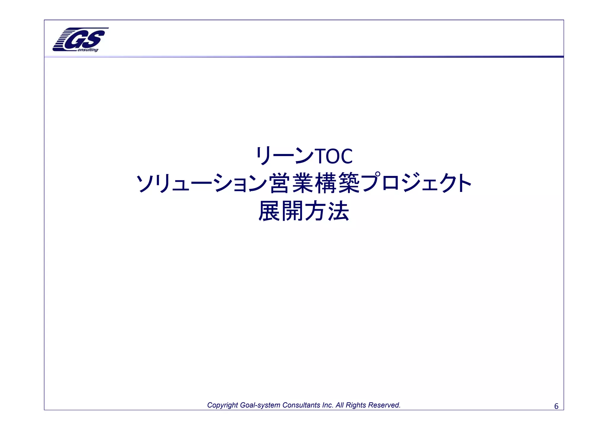 リーンTOC
ソリューション営業構築プロジェクト
      展開方法




   Copyright Goal-system Consultants Inc. All Rights Reserved.   6
 