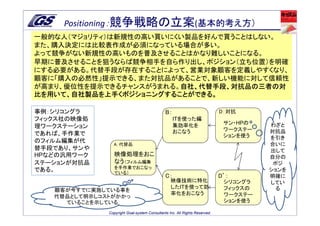 Positioning：競争戦略の立案(基本的考え方）
一般的な人（マジョリティ）は新規性の高い買いにくい製品を好んで買うことはしない。
また、購入決定には比較表作成が必須になっている場合が多い。
よって競争がない新規性の高いものを普及させることはかなり難しいことになる。
早期に普及させることを狙うならば競争相手を自ら作り出し、ポジション（立ち位置）を明確
にする必要がある。代替手段が存在することによって、営業対象顧客を定義しやすくなり、
顧客に「購入の必然性」提示できる、また対抗品があることで、新しい機能に対して信頼性
が高まり、優位性を提示できるチャンスがうまれる。自社、代替手段、対抗品の三者の対
                        自社、代替手段、対抗品の三者の対
比を用いて、自社製品を上手くポジショニングすることができる。

事例：シリコングラ                                     B：                            D：対抗
フィックス社の映像処                                         ITを使った編
                                                   集効率化を                     サン・HPの   わざと
理ワークステーション
                                                   おこなう                      ワークステー   対抗品
であれば、手作業で                                                                    ションを使う   を引き
のフィルム編集が代
                A：代替品                                                                 合いに
替手段であり、サンや                                                                            出して
HPなどの汎用ワーク       映像処理をおこ                                                              自分の
ステーションが対抗品       なう（フィルム編集                                                             ポジ
                 を手作業でおこなっ
である。             ている）
                                                                                      ションを
                                              C：                            D’：       明確に
                                                 映像技術に特化                     シリコングラ   してい
                                                 したITを使って効                   フィックスの     る
   顧客が今すでに実施している事を
                                                 率化をおこなう                     ワークステー
   代替品として明示しコストがかかっ
     ていることを示している                                                             ションを使う

              Copyright Goal-system Consultants Inc. All Rights Reserved.
 