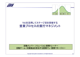 Ⅰ   Ⅱ   Ⅲ   Ⅳ   Ⅴ




   TOCを活用してステージⅢを突破する
 営業プロセスの実行マネジメント




    活動メンバー：ソリューション営業トレーナー
活動チーム・対象製品を担当する営業マン・営業マネージャー

      Copyright Goal-system Consultants Inc. All Rights Reserved.                       19
 