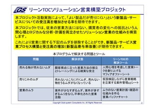 リーンTOCソリューション営業構築プロジェクト
本プロジェクト活動実施によって、「よい製品だが売りにくい」という新製品・サー
                                新製品・サー
ビスについての受注高を増加させる事を期待できます。
ビスについての受注高を増加させる
本プロジェクトでは、従来の営業方法にはない、購買者の変化への抵抗という人
                                   人
間心理とロジカルな分析・計画を両立させたソリューション営業の仕組みを構築
間心理とロジカルな分析・計画を両立させたソリューション営業の仕組み
します。
これにより営業に関する下記のムダを排除することができ、新製品・サービス営
                           新製品・サービス営
業プロセス構築と受注高の増加（新製品寄与率改善）が期待できます。
業プロセス構築と受注高の増加（新製品寄与率改善）
               本プログラムで解決する問題とツール
     問題                              解決状態                                        リーンTOCの
                                                                                 リーン   の
                                                                                 解決ツール
 売れる物が売れないムダ     顧客視点に立った営業方法の確立                                             人間心理を考慮した営業トー
                 とトレーニングによる確実な受注                                             クを創り上げる
                                                                             マフィアオファーシート
 売りこみのムダ         売れないところに行くムダ、売れない                                           仮設検証しながら営業戦略
                 物をうるムダがなくなっている                                              を立案する案件管理A3シート

 営業のムラ           案件が少なすぎるムダ、案件が多す                                            ムラのない営業計画・確認の
                 ぎるムリをなくし平準化された営業                                            仕組みを作る
                 活動                                                          営業バッファチャート
               Copyright Goal-system Consultants Inc. All Rights Reserved.                    2
 