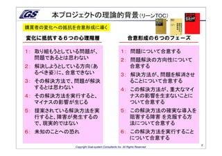 本プロジェクトの理論的背景（リーンTOC）
購買者の変化への抵抗を合意形成に導く

変化に抵抗する６つの心理階層                                        合意形成の６つのフェーズ

１： 取り組もうとしている問題が、                               １： 問題について合意する
   問題であるとは思わない                                  ２： 問題解決の方向性について
２： 解決しようとしている方向（あ                                  合意する
   るべき姿）に、合意できない                                ３： 解決方法が、問題を解消させ
３： その解決方法で、問題が解決                                   ることについて合意する
   するとは思わない                                     ４： この解決方法が、重大なマイ
４： その解決方法を実行すると、                                   ナスの影響を生まないことに
   マイナスの影響が生じる                                     ついて合意する
５： 提案されている解決方法を実                                ５： この解決方法の確実な導入を
   行すると、障害が発生するの                                   阻害する障害 を克服する方
   で、現実的ではない                                       法について合意する
６： 未知のことへの恐れ                                    ６： この解決方法を実行すること
                                                   について合意する
                                                                         3
           Copyright Goal-system Consultants Inc. All Rights Reserved.
 
