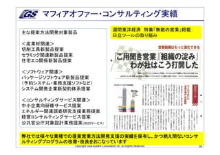 マフィアオファー・コンサルティング実績
                                              週間東洋経済 特集「無敵の営業」掲載：
主な提案方法開発対象製品
                                              日立ツールの取り組み
＜産業材関連＞
切削工具新製品提案
セラミック関連新製品提案
住宅エコ関係新製品提案

＜ソフトウェア関連＞
パッケージソフトウェア新製品提案
（予約システム・業務支援ソフトなど）
システム開発企業新契約体系提案

＜コンサルティングサービス関連＞
中小企業向研修サービス提案
エネルギー関連調査研究支援業務提案
経営コンサルティングサービス提案
公共官公庁対象設計業務提案（約20サービス）

弊社では様々な業種での提案営業方法開発支援の実績を保有し、かつ絶え間ないコンサ
ルティングプログラムの改善・改良をおこなっています
               Copyright Goal-system Consultants Inc. All Rights Reserved.   30
 