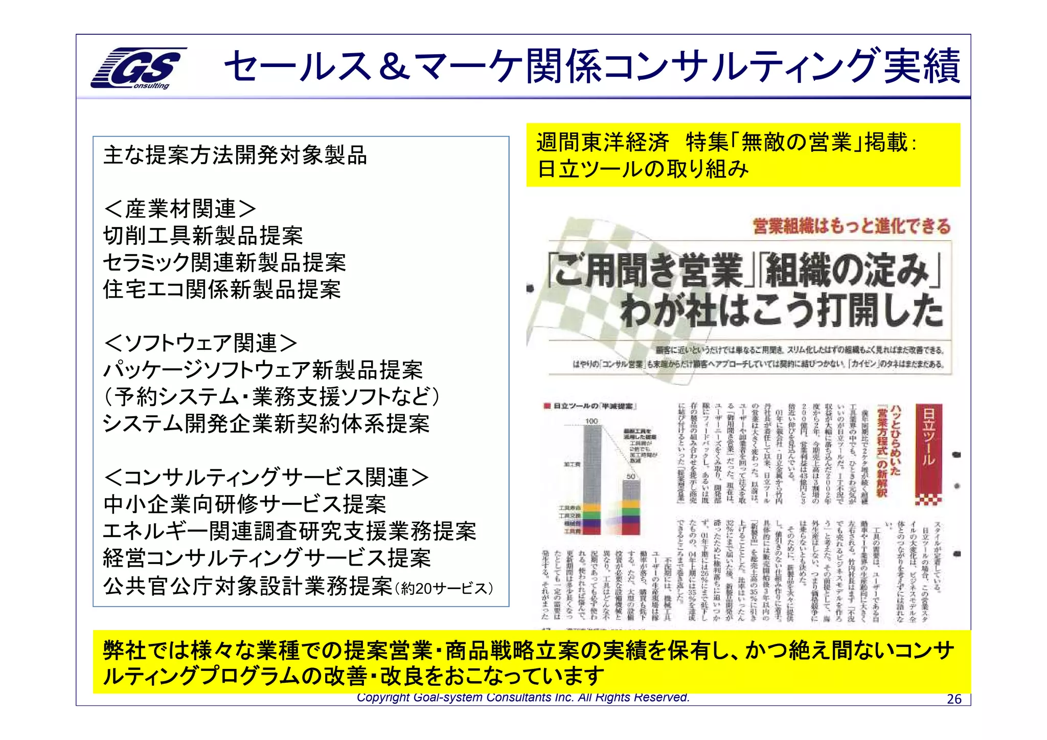 セールス＆マーケ関係コンサルティング実績
                                              週間東洋経済 特集「無敵の営業」掲載：
主な提案方法開発対象製品
                                              日立ツールの取り組み
＜産業材関連＞
切削工具新製品提案
セラミック関連新製品提案
住宅エコ関係新製品提案

＜ソフトウェア関連＞
パッケージソフトウェア新製品提案
（予約システム・業務支援ソフトなど）
システム開発企業新契約体系提案

＜コンサルティングサービス関連＞
中小企業向研修サービス提案
エネルギー関連調査研究支援業務提案
経営コンサルティングサービス提案
公共官公庁対象設計業務提案（約20サービス）

弊社では様々な業種での提案営業・商品戦略立案の実績を保有し、かつ絶え間ないコンサ
弊社では様々な業種での提案営業・商品戦略立案の実績を保有し、かつ絶え間ないコンサ
              営業・商品戦略立案の
ルティングプログラムの改善・改良をおこなっています
               Copyright Goal-system Consultants Inc. All Rights Reserved.   26
 
