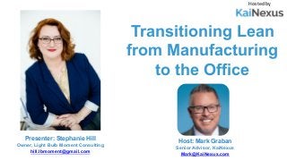 Transitioning Lean
from Manufacturing
to the Office
Hosted by
Host: Mark Graban
Senior Advisor, KaiNexus
Mark@KaiNexus.com
Presenter: Stephanie Hill
Owner, Light Bulb Moment Consulting
hill.lbmoment@gmail.com
 
