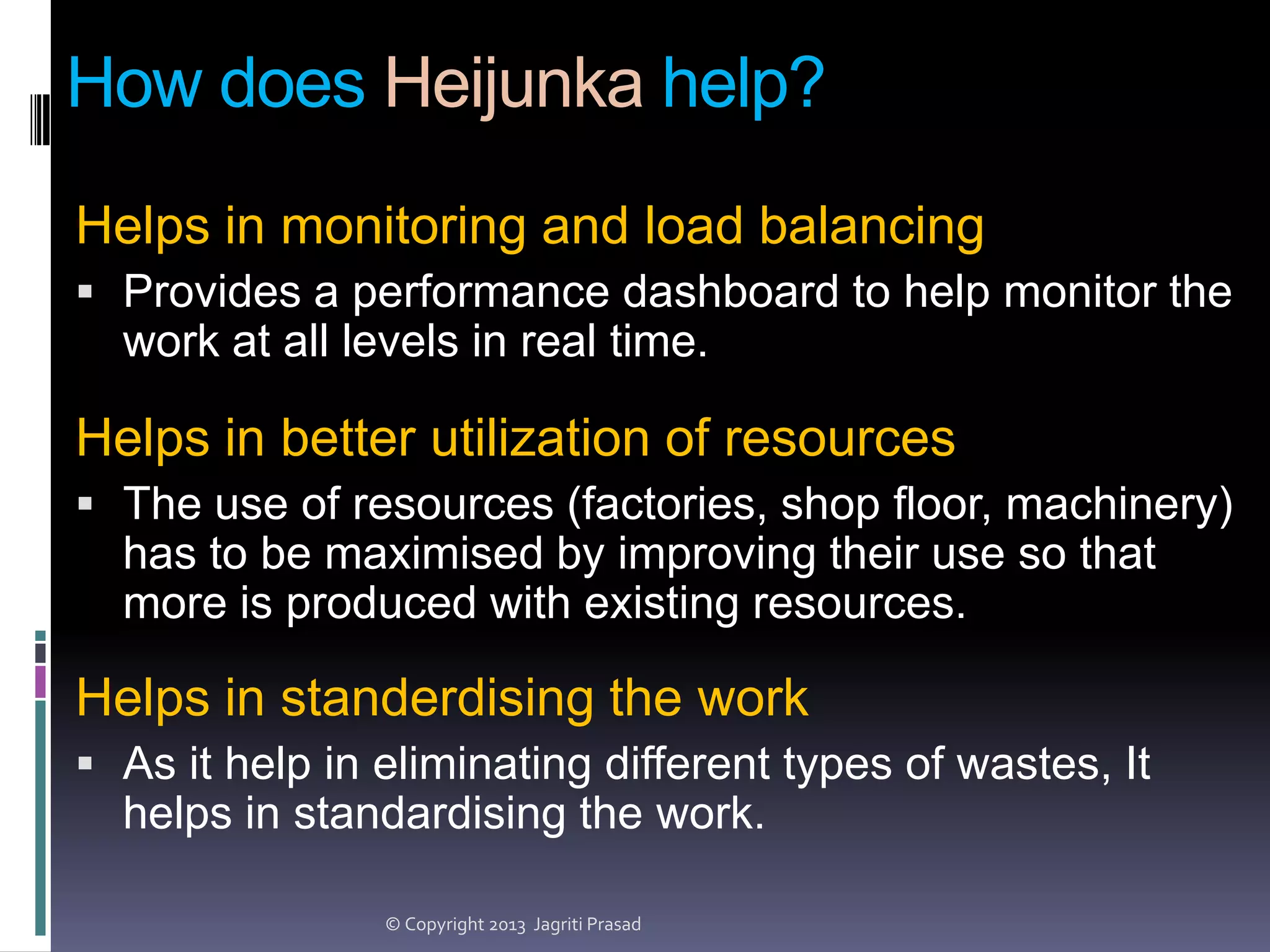 How does Heijunka help?
Helps in monitoring and load balancing
 Provides a performance dashboard to help monitor the

work at all levels in real time.

Helps in better utilization of resources
 The use of resources (factories, shop floor, machinery)

has to be maximised by improving their use so that
more is produced with existing resources.

Helps in standerdising the work
 As it help in eliminating different types of wastes, It

helps in standardising the work.
© Copyright 2013 Jagriti Prasad

 