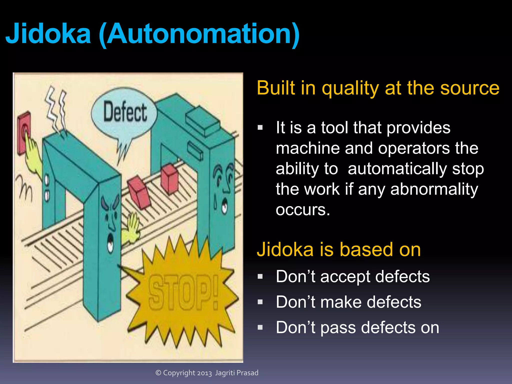 Jidoka (Autonomation)
Built in quality at the source
 It is a tool that provides

machine and operators the
ability to automatically stop
the work if any abnormality
occurs.

Jidoka is based on
 Don’t accept defects
 Don’t make defects
 Don’t pass defects on
© Copyright 2013 Jagriti Prasad

 