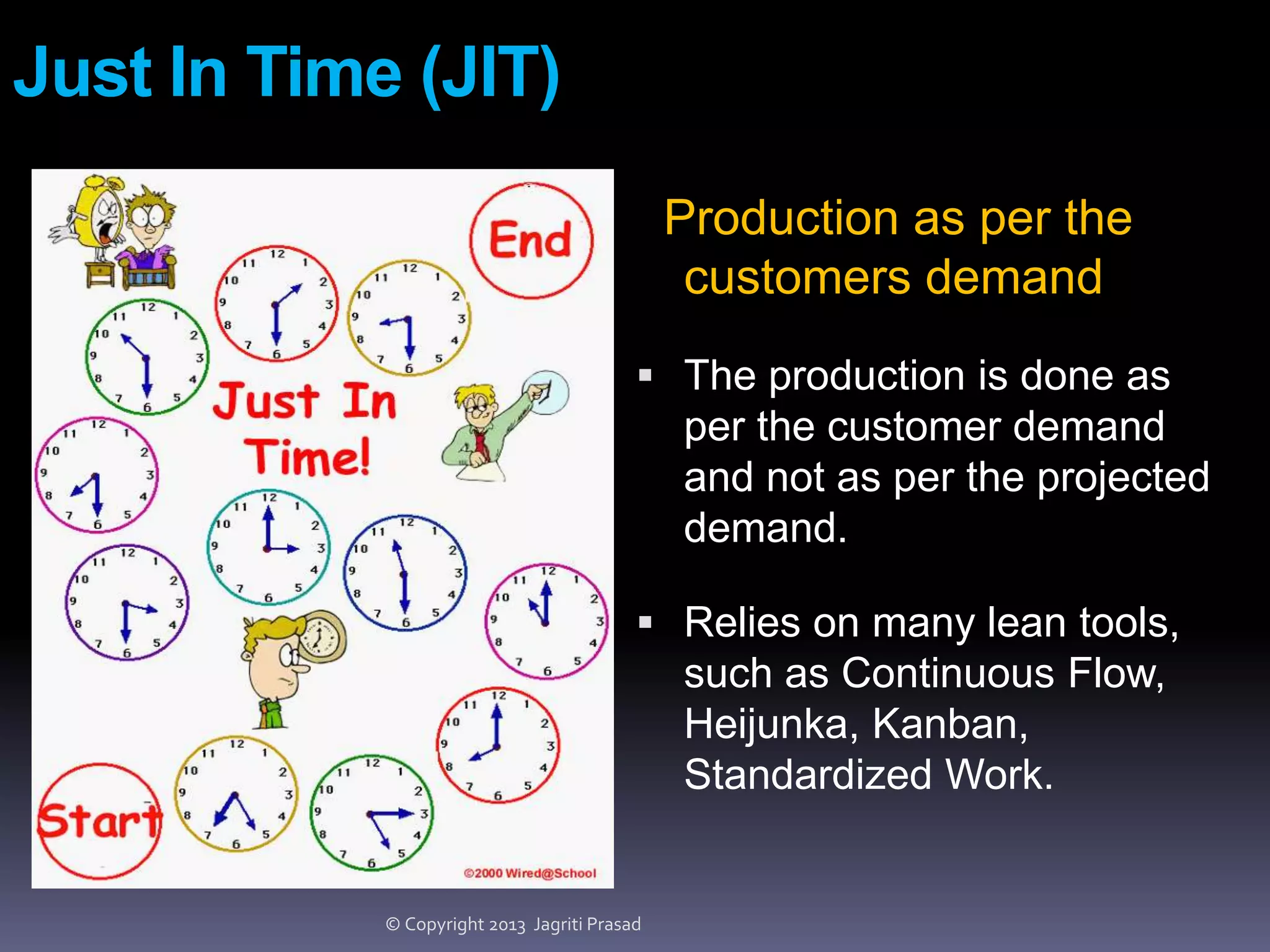 Just In Time (JIT)
Production as per the
customers demand
 The production is done as

per the customer demand
and not as per the projected
demand.
 Relies on many lean tools,

such as Continuous Flow,
Heijunka, Kanban,
Standardized Work.

© Copyright 2013 Jagriti Prasad

 