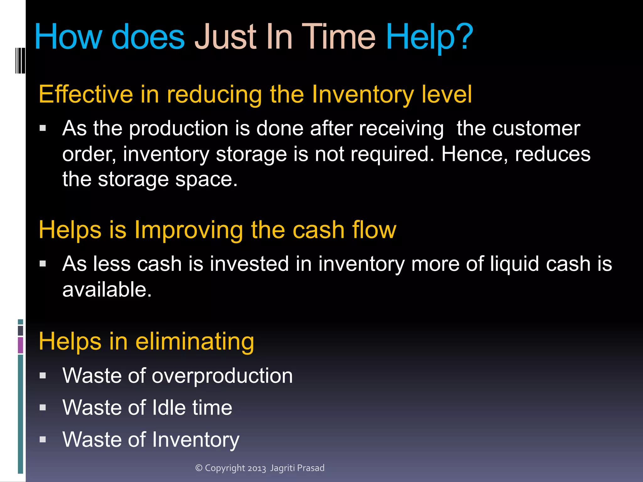 How does Just In Time Help?
Effective in reducing the Inventory level
 As the production is done after receiving the customer

order, inventory storage is not required. Hence, reduces
the storage space.

Helps is Improving the cash flow
 As less cash is invested in inventory more of liquid cash is

available.

Helps in eliminating
 Waste of overproduction
 Waste of Idle time
 Waste of Inventory
© Copyright 2013 Jagriti Prasad

 