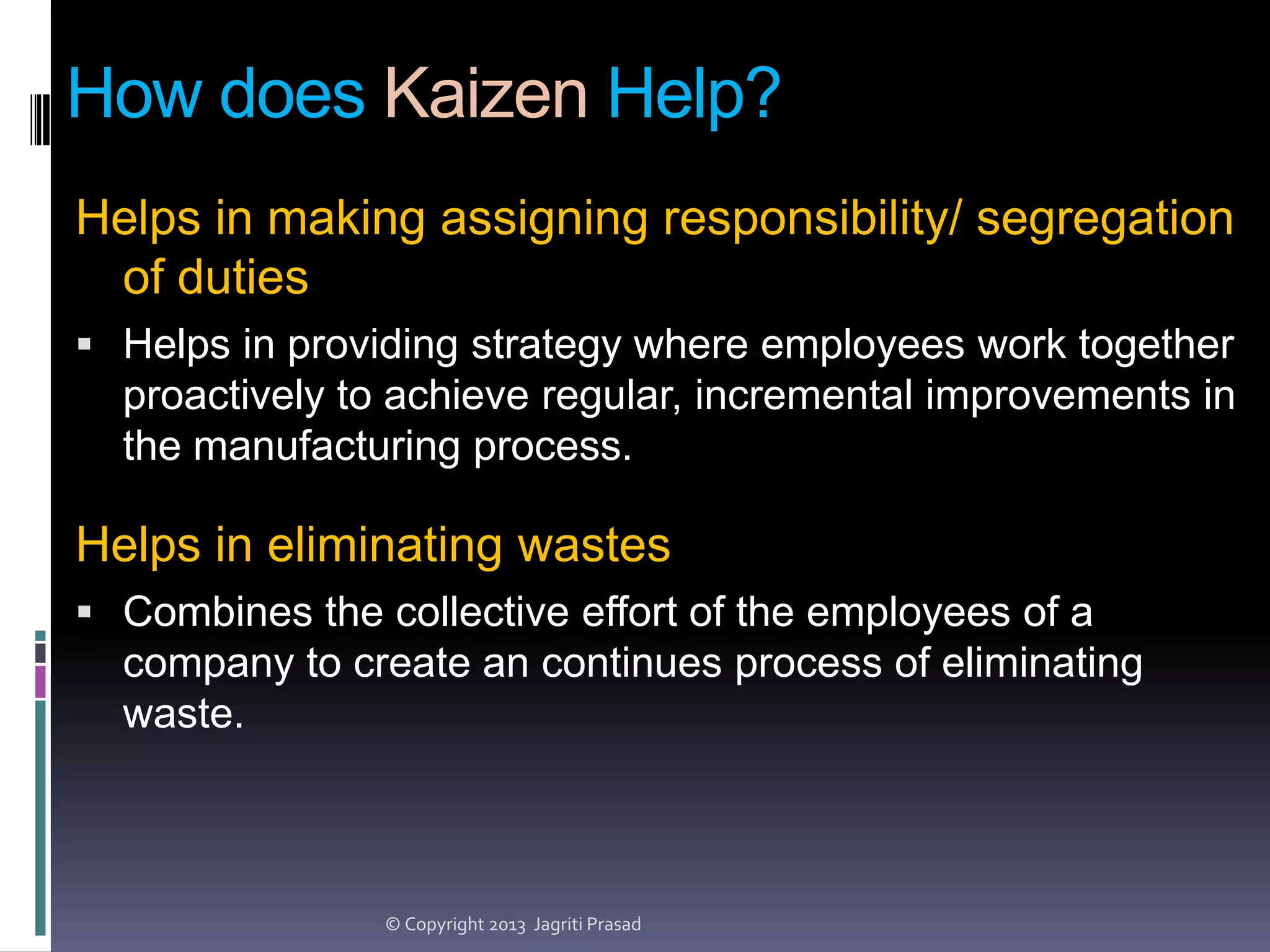How does Kaizen Help?
Helps in making assigning responsibility/ segregation
of duties
 Helps in providing strategy where employees work together

proactively to achieve regular, incremental improvements in
the manufacturing process.

Helps in eliminating wastes
 Combines the collective effort of the employees of a

company to create an continues process of eliminating
waste.

© Copyright 2013 Jagriti Prasad

 